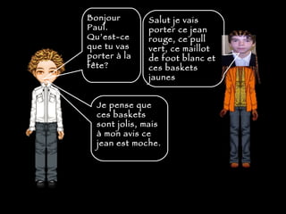 Bonjour Paul. Qu’est-ce que tu vas porter  à la fête?   Salut je vais porter ce jean rouge, ce pull vert, ce maillot de foot blanc et ces baskets jaunes  Je pense que ces baskets sont jolis, mais  à  mon avis ce jean est moche. 