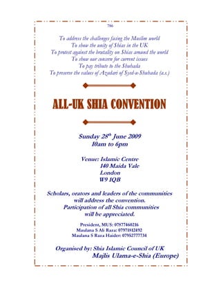 786


     To address the challenges facing the Muslim world
           To show the unity of Shias in the UK
 To protest against the brutality on Shias around the world
            To show our concern for current issues
               To pay tribute to the Shuhada
 To preserve the values of Azadari of Syed-u-Shuhada (a.s.)




  ALL-UK SHIA CONVENTION

              Sunday 28th June 2009
                 10am to 6pm

                Venue: Islamic Centre
                       140 Maida Vale
                       London
                      W9 1QB

Scholars, orators and leaders of the communities
           will address the convention.
      Participation of all Shia communities
                will be appreciated.
              President, MUS: 07877460216
            Maulana S Ali Raza: 07971812492
           Maulana S Raza Haider: 07952777734

   Organised by: Shia Islamic Council of UK
                     Majlis Ulama-e-Shia (Europe)
 