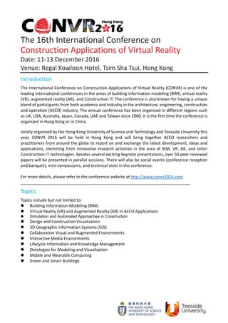  
 
The 16th International Conference on   
Construction Applications of Virtual Reality 
Date: 11‐13 December 2016 
Venue: Regal Kowloon Hotel, Tsim Sha Tsui, Hong Kong 
Introduction 
The International Conference on Construction Applications of Virtual Reality (CONVR) is one of the 
leading international conferences in the areas of building information modeling (BIM), virtual reality 
(VR), augmented reality (AR), and Construction IT. The conference is also known for having a unique 
blend of participants from both academia and industry in the architecture, engineering, construction 
and operation (AECO) industry. The annual conference has been organized in different regions such 
as UK, USA, Australia, Japan, Canada, UAE and Taiwan since 2000. It is the first time the conference is 
organized in Hong Kong or in China.   
 
Jointly organized by the Hong Kong University of Science and Technology and Teesside University this 
year,  CONVR  2016  will  be  held  in  Hong  Kong  and  will  bring  together  AECO  researchers  and 
practitioners from around the globe to report on and exchange the latest development, ideas and 
applications, stemming from innovative research activities in the area of BIM, VR, AR, and other 
Construction IT technologies. Besides several exciting keynote presentations, over 50 peer‐reviewed 
papers will be presented in parallel sessions. There will also be social events (conference reception 
and banquet), mini‐symposiums, and technical visits in the conference. 
 
For more details, please refer to the conference website at http://www.convr2016.com. 
__________________________________________________________________________ 
Topics 
Topics include but not limited to:   
 Building Information Modeling (BIM) 
 Virtual Reality (VR) and Augmented Reality (AR) in AECO Applications 
 Simulation and Automated Approaches in Construction
 Design and Construction Visualization 
 3D Geographic Information Systems (GIS) 
 Collaborative Visual and Augmented Environments 
 Interactive Media Environments 
 Lifecycle Information and Knowledge Management 
 Ontologies for Modeling and Visualization 
 Mobile and Wearable Computing 
 Green and Smart Buildings 
   
 