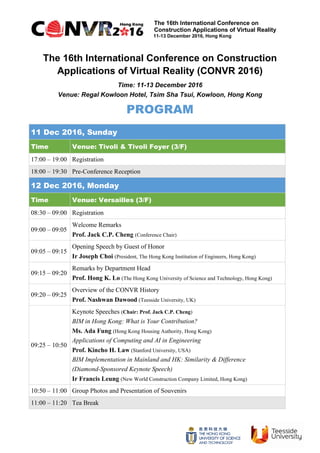 The 16th International Conference on
Construction Applications of Virtual Reality
11-13 December 2016, Hong Kong
The 16th International Conference on Construction
Applications of Virtual Reality (CONVR 2016)
Time: 11-13 December 2016
Venue: Regal Kowloon Hotel, Tsim Sha Tsui, Kowloon, Hong Kong
PROGRAM
11 Dec 2016, Sunday
Time Venue: Tivoli & Tivoli Foyer (3/F)
17:00 – 19:00 Registration
18:00 – 19:30 Pre-Conference Reception
12 Dec 2016, Monday
Time Venue: Versailles (3/F)
08:30 – 09:00 Registration
09:00 – 09:05
Welcome Remarks
Prof. Jack C.P. Cheng (Conference Chair)
09:05 – 09:15
Opening Speech by Guest of Honor
Ir Joseph Choi (President, The Hong Kong Institution of Engineers, Hong Kong)
09:15 – 09:20
Remarks by Department Head
Prof. Hong K. Lo (The Hong Kong University of Science and Technology, Hong Kong)
09:20 – 09:25
Overview of the CONVR History
Prof. Nashwan Dawood (Teesside University, UK)
09:25 – 10:50
Keynote Speeches (Chair: Prof. Jack C.P. Cheng)
BIM in Hong Kong: What is Your Contribution?
Ms. Ada Fung (Hong Kong Housing Authority, Hong Kong)
Applications of Computing and AI in Engineering
Prof. Kincho H. Law (Stanford University, USA)
BIM Implementation in Mainland and HK: Similarity & Difference
(Diamond-Sponsored Keynote Speech)
Ir Francis Leung (New World Construction Company Limited, Hong Kong)
10:50 – 11:00 Group Photos and Presentation of Souvenirs
11:00 – 11:20 Tea Break
 