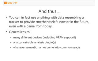 And thus...
●
You can in fact use anything with data resembling a
tracker to provide /me/hands/left, now or in the future,
even with a game from today.
●
Generalizes to:
– many different devices (including VRPN support!)
– any conceivable analysis plugin(s)
– whatever semantic names come into common usage
 