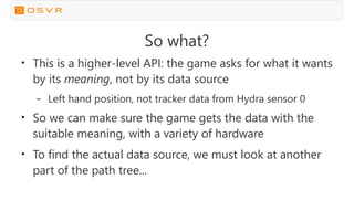 So what?
●
This is a higher-level API: the game asks for what it wants
by its meaning, not by its data source
– Left hand position, not tracker data from Hydra sensor 0
●
So we can make sure the game gets the data with the
suitable meaning, with a variety of hardware
●
To find the actual data source, we must look at another
part of the path tree...
 