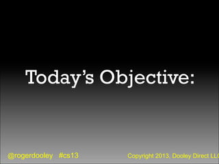 @rogerdooley #cs13 Copyright 2013, Dooley Direct LLC
Today’s Objective:
 