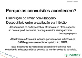 Convulsões e Epilepsia Prof. Me PostGrad Romano, Leandro
Porque as convulsões acontecem?
Diminuição do limiar convulsiógeno
Desequilíbrio entre a excitação e a inibição
-Osneurônios do córtex cerebral ativados num ritmo superior
ao normal produzem uma descarga elétrica desorganizada;
Descarga epiléptica
-Geralmente o foco está rodeado por neurônios inibitórios os
GABAérgicos cujo mediador químico é o GABA.
Essemecanismo de inibição não funciona corretamente, não
controlando a descarga elétrica gerando as manifestações da convulsão.
 