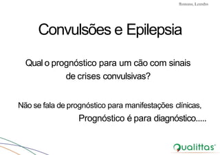 Convulsões e Epilepsia Prof. Me PostGrad Romano, Leandro
Qual o prognóstico para um cão com sinais
de crises convulsivas?
Não se fala de prognóstico para manifestações clínicas,
Prognóstico é para diagnóstico.....
Convulsões e Epilepsia
 