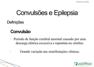 Convulsões e Epilepsia Prof. Me PostGrad Romano, Leandro
! Grande variação nas manifestações clínicas.
Convulsões e Epilepsia
Definições
Convulsão
! Período de função cerebral anormal causado por uma
descarga elétrica excessiva e repentina no cérebro.
 