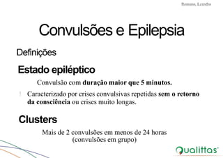 Convulsões e Epilepsia Prof. Me PostGrad Romano, Leandro
Convulsões e Epilepsia
Definições
Estado epiléptico
Convulsão com duração maior que 5 minutos.
! Caracterizado por crises convulsivas repetidas sem o retorno
da consciência ou crises muito longas.
Clusters
Mais de 2 convulsões em menos de 24 horas
(convulsões em grupo)
 