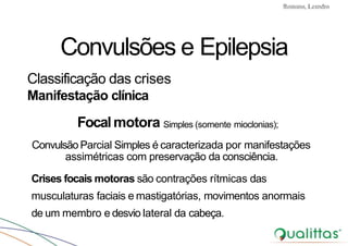 Convulsões e Epilepsia Prof. Me PostGrad Romano, Leandro
Convulsões e Epilepsia
Classificação das crises
Manifestação clínica
Focalmotora Simples (somente mioclonias);
Convulsão Parcial Simples é caracterizada por manifestações
assimétricas com preservação da consciência.
Crises focais motoras são contrações rítmicas das
musculaturas faciais e mastigatórias, movimentos anormais
de um membro e desvio lateral da cabeça.
 