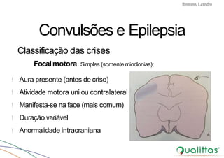 Convulsões e Epilepsia Prof. Me PostGrad Romano, Leandro
Convulsões e Epilepsia
Classificação das crises
Focalmotora Simples (somente mioclonias);
! Aura presente (antes de crise)
! Atividade motora uni ou contralateral
! Manifesta-se na face (mais comum)
! Duração variável
! Anormalidade intracraniana
 