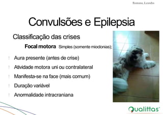 Convulsões e Epilepsia Prof. Me PostGrad Romano, Leandro
! Aura presente (antes de crise)
! Atividade motora uni ou contralateral
! Manifesta-se na face (mais comum)
! Duração variável
! Anormalidade intracraniana
Convulsões e Epilepsia
Classificação das crises
Focalmotora Simples (somente mioclonias);
 