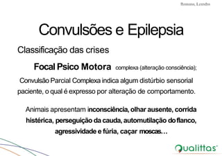 Convulsões e Epilepsia Prof. Me PostGrad Romano, Leandro
Convulsões e Epilepsia
Classificação das crises
FocalPsico Motora complexa (alteração consciência);
Convulsão Parcial Complexa indica algum distúrbio sensorial
paciente, o qual é expresso por alteração de comportamento.
Animais apresentam inconsciência,olhar ausente, corrida
histérica, perseguição da cauda,automutilação doflanco,
agressividade e fúria, caçar moscas…
 