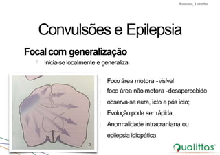 Convulsões e Epilepsia Prof. Me PostGrad Romano, Leandro
Convulsões e Epilepsia
Focalcom generalização
!
!
!
!
!
Foco área motora -visível
foco área não motora -desapercebido
observa-se aura, icto e pós icto;
Evolução pode ser rápida;
Anormalidade intracraniana ou
epilepsia idiopática
! Inicia-se localmente e generaliza
 