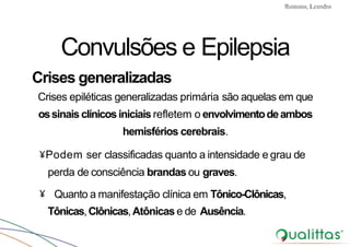 Convulsões e Epilepsia Prof. Me PostGrad Romano, Leandro
Convulsões e Epilepsia
Crises generalizadas
Crises epiléticas generalizadas primária são aquelas em que
ossinais clínicosiniciais refletem o envolvimentodeambos
hemisférios cerebrais.
¥Podem ser classificadas quanto a intensidade e grau de
perda de consciência brandas ou graves.
¥ Quanto a manifestação clínica em Tônico-Clônicas,
Tônicas,Clônicas,Atônicas e de Ausência.
 