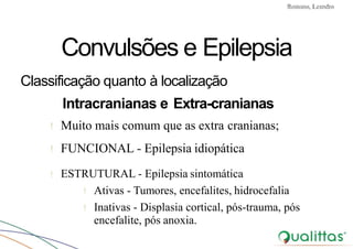 Convulsões e Epilepsia Prof. Me PostGrad Romano, Leandro
Convulsões e Epilepsia
Classificação quanto à localização
Intracranianas e Extra-cranianas
! Muito mais comum que as extra cranianas;
! FUNCIONAL - Epilepsia idiopática
! ESTRUTURAL - Epilepsia sintomática
! Ativas - Tumores, encefalites, hidrocefalia
! Inativas - Displasia cortical, pós-trauma, pós
encefalite, pós anoxia.
 