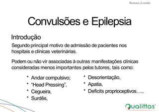 Convulsões e Epilepsia Prof. Me PostGrad Romano, Leandro
* Andar compulsivo;
* “Head Pressing”,
* Cegueira,
* Surdês,
* Desorientação,
* Apatia,
* Deficits proprioceptivos…..
Convulsões e Epilepsia
Introdução
Segundo principal motivo de admissão de pacientes nos
hospitais e clínicas veterinárias.
Podem ou não vir associadas à outras manifestações clínicas
consideradas menos importantes pelos tutores, tais como:
 