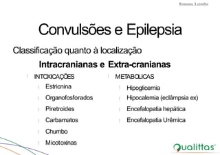 Convulsões e Epilepsia Prof. Me PostGrad Romano, Leandro
!
!
!
!
!
!
!
Estricnina
Organofosforados
Piretroides
Carbamatos
Chumbo
Micotoxinas
!INTOXICAÇÕES METABOLICAS
!
!
!
!
Hipoglicemia
Hipocalemia (eclâmpsia ex)
Encefalopatia hepática
Encefalopatia Urêmica
Convulsões e Epilepsia
Classificação quanto à localização
Intracranianas e Extra-cranianas
 