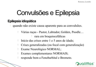 Convulsões e Epilepsia Prof. Me PostGrad Romano, Leandro
Convulsões e Epilepsia
Epilepsia idiopática
! quando não existe causa aparente para as convulsões.
! Várias raças - Pastor, Labrador, Golden, Poodle…
! rara em braquiocefálicas
! Início das crises entre 1 e 5 anos de idade;
! Crises generalizadas (ou focal com generalização)
! Exame Neurológico NORMAL;
! Exames complementares NORMAIS;
! responde bem a Fenobarbital e Brometo.
 