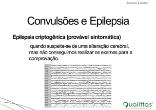 Convulsões e Epilepsia Prof. Me PostGrad Romano, Leandro
Convulsões e Epilepsia
Epilepsiacriptogênica (provável sintomática)
! quando suspeita-se de uma alteração cerebral,
mas não conseguimos realizar os exames para a
comprovação.
 