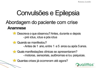 Convulsões e Epilepsia Prof. Me PostGrad Romano, Leandro
Convulsões e Epilepsia
Abordagem do paciente com crise
Anamnese
Descreva o que observou?Antes, durante e depois
-pré ictus, ictus e pós ictus
Quando se manifestou?
-Antes de 1 ano, entre 1 e 5 anos ou após 5anos.
Quais manifestações clínicas se apresentaram?
-motoras, sensoriais, autônomas e/ou psiquicas.
Quantas crises já ocorreram até agora?
 