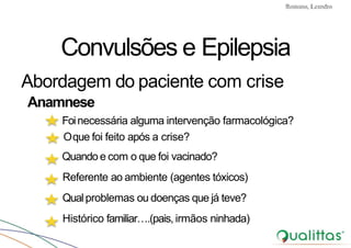 Convulsões e Epilepsia Prof. Me PostGrad Romano, Leandro
Convulsões e Epilepsia
Abordagem do paciente com crise
Anamnese
Foinecessária alguma intervenção farmacológica?
Oque foi feito após a crise?
Quando e com o que foi vacinado?
Referente ao ambiente (agentes tóxicos)
Qualproblemas ou doenças que já teve?
Histórico familiar….(pais, irmãos ninhada)
 