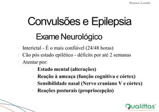 Convulsões e Epilepsia Prof. Me PostGrad Romano, Leandro
Convulsões e Epilepsia
Exame Neurológico
! Interictal - É o mais confiável (24/48 horas)
! Cão pós estado epilético - déficits por até 2 semanas
! Atentar por:
! Estado mental (alterações)
! Reação à ameaça (função cognitiva e córtex)
! Sensibilidade nasal (Nervo craniano V e córtex)
! Reações posturais (propriocepção)
 