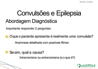 Convulsões e Epilepsia Prof. Me PostGrad Romano, Leandro
Oque o paciente apresenta é realmente uma convulsão?
Anamnese detalhada com possíveis filmes
Sesim, qual a causa?
Intracraniana ou extracraniana (e o que é?)
Convulsões e Epilepsia
Abordagem Diagnóstica
Importante responder 2 perguntas:
 