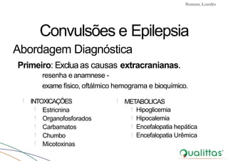 Convulsões e Epilepsia Prof. Me PostGrad Romano, Leandro
! INTOXICAÇÕES !
! Estricnina !
! Organofosforados !
! Carbamatos !
! Chumbo !
! Micotoxinas
METABOLICAS
Hipoglicemia
Hipocalemia
Encefalopatia hepática
Encefalopatia Urêmica
Convulsões e Epilepsia
Abordagem Diagnóstica
Primeiro: Excluaas causas extracranianas.
resenha e anamnese -
exame físico, oftálmico hemograma e bioquímico.
 