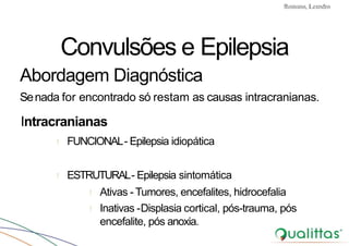 Convulsões e Epilepsia Prof. Me PostGrad Romano, Leandro
Convulsões e Epilepsia
Abordagem Diagnóstica
Senada for encontrado só restam as causas intracranianas.
Intracranianas
! FUNCIONAL- Epilepsia idiopática
! ESTRUTURAL- Epilepsia sintomática
! Ativas - Tumores, encefalites, hidrocefalia
! Inativas -Displasia cortical, pós-trauma, pós
encefalite, pós anoxia.
 