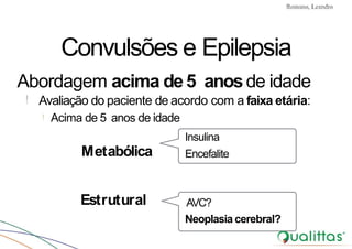 Convulsões e Epilepsia Prof. Me PostGrad Romano, Leandro
Encefalite
AVC?
Neoplasia cerebral?
Convulsões e Epilepsia
Abordagem acima de5 anosde idade
! Avaliação do paciente de acordo com a faixa etária:
! Acima de 5 anos de idade
Insulina
Metabólica
Estrutural
 