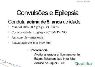 Convulsões e Epilepsia Prof. Me PostGrad Romano, Leandro
Convulsões e Epilepsia
Conduta acima de5 anos de idade
! Manitol 20% - 0,5 g/Kg (IV) 6-8 hs
! Corticosteróide 1 mg/kg - SC/ IM/ IV/ VO
! Anticonvulsivantes orais
! Reavaliação em fase inter-ictal
! Recorrência
! Avaliar a terapia anticonvulsivante
! Examefísico em fase inter-ictal
! Análise do Liquor -LCE
 