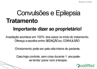 Convulsões e Epilepsia Prof. Me PostGrad Romano, Leandro
Convulsões e Epilepsia
Tratamento
Importante dizer ao proprietário!
Asedação acontece em 100% dos casos no início do tratamento.
Ofereça a escolha entre SEDAÇÃOou CONVULSÃO
Otratamento pode ser pela vida inteira do paciente.
Casohaja controle, sem crise durante 1 anopode-
se tentar parar com aterapia.
 