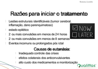 Convulsões e Epilepsia Prof. Me PostGrad Romano, Leandro
Razõespara iniciar o tratamento
! Lesões estruturais identificáveis (tumor cerebral,
inflamação, dano parenquimatoso)
! estado epilético
! 2 ou mais convulsões em menos de 24 horas
! 2 ou mais convulsões em menos de 8 semanas
! Eventos incomuns ou prolongados pós ictal
Causas de eutanásia:
! Inadequado controle das crises
! efeitos colaterais dos anticonvulsivantes
! alto custo dos medicamentos e monitorização
 