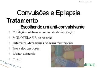 Convulsões e Epilepsia Prof. Me PostGrad Romano, Leandro
Convulsões e Epilepsia
Tratamento
Escolhendoum anti-convulsivante.
! Condições médicas no momento da introdução
! MONOTERAPIA se possível
! Diferentes Mecanismos de ação (multimodal)
! Intervalos das doses
! Efeitos colaterais
! Custo
 