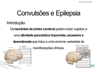 Convulsões e Epilepsia Prof. Me PostGrad Romano, Leandro
Convulsões e Epilepsia
Introdução
Osneurônios docórtex cerebral podem estar sujeitos a
uma atividade paroxística imprevista, excessiva e
desordenada que induz a uma enorme variedade de
manifestações clínicas.
 