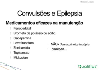 Convulsões e Epilepsia Prof. Me PostGrad Romano, Leandro
! Levetiracetam
! Zonisamida
! Topiramato
! Midazolan
Convulsões e Epilepsia
Medicamentos eficazes na manutenção
! Fenobarbital
! Brometo de potássio ou sódio
! Gabapentina
! NÃO- (Farmacocinética imprópria
! diazepan….
 