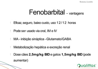 Convulsões e Epilepsia Prof. Me PostGrad Romano, Leandro
Fenobarbital - vantagens
! Eficaz,seguro, baixo custo, uso 12/12 horas
! Pode ser usado via oral, IM e IV
! MA - inibição sináptica -Glutamato/GABA
! Metabolização hepática e excreção renal
! Dose cães 2,5mg/kg BID e gatos 1,5mg/kg BID (pode
aumentar)
 