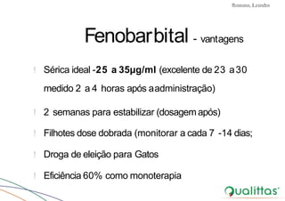 Convulsões e Epilepsia Prof. Me PostGrad Romano, Leandro
Fenobarbital - vantagens
! Sérica ideal -25 a 35µg/ml (excelente de 23 a30
medido 2 a 4 horas após aadministração)
! 2 semanas para estabilizar (dosagemapós)
! Filhotes dose dobrada (monitorar a cada 7 -14 dias;
! Droga de eleição para Gatos
! Eficiência 60% como monoterapia
 