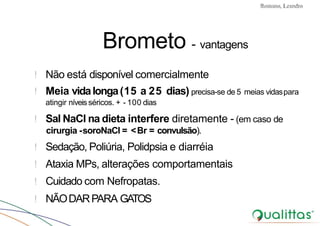 Convulsões e Epilepsia Prof. Me PostGrad Romano, Leandro
Brometo - vantagens
! Não está disponível comercialmente
! Meia vidalonga(15 a 25 dias) precisa-se de 5 meias vidaspara
atingir níveisséricos. + - 100 dias
! Sal NaCl na dieta interfere diretamente - (em caso de
cirurgia -soroNaCl = <Br = convulsão).
! Sedação, Poliúria, Polidpsia e diarréia
! Ataxia MPs, alterações comportamentais
! Cuidado com Nefropatas.
! NÃODARPARA GATOS
 