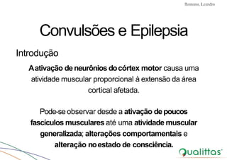 Convulsões e Epilepsia Prof. Me PostGrad Romano, Leandro
Convulsões e Epilepsia
Introdução
Aativação deneurônios docórtex motor causa uma
atividade muscular proporcional à extensão da área
cortical afetada.
Pode-se observar desde a ativação depoucos
fascículos musculares até uma atividade muscular
generalizada; alterações comportamentais e
alteração noestado de consciência.
 