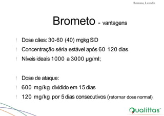 Convulsões e Epilepsia Prof. Me PostGrad Romano, Leandro
Brometo - vantagens
! Dose cães: 30-60 (40) mgkg SID
! Concentração séria estável após 60 120 dias
! Níveis ideais 1000 a 3000 µg/ml;
! Dose de ataque:
! 600 mg/kg dividido em 15 dias
! 120 mg/kg por 5 dias consecutivos (retornar dose normal)
 
