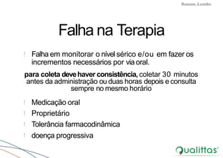 Convulsões e Epilepsia Prof. Me PostGrad Romano, Leandro
Falha na Terapia
! Falha em monitorar o nível sérico e/ou em fazer os
incrementos necessários por via oral.
para coleta devehaver consistência, coletar 30 minutos
antes da administração ou duas horas depois e consulta
sempre no mesmo horário
! Medicação oral
! Proprietário
! Tolerância farmacodinâmica
! doença progressiva
 