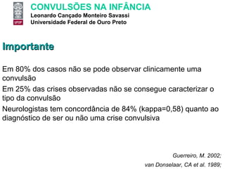 Importante Em 80% dos casos não se pode observar clinicamente uma convulsão Em 25% das crises observadas não se consegue caracterizar o tipo da convulsão Neurologistas tem concordância de 84% (kappa=0,58) quanto ao diagnóstico de ser ou não uma crise convulsiva van Donselaar, CA et al. 1989;  Guerreiro, M. 2002;  