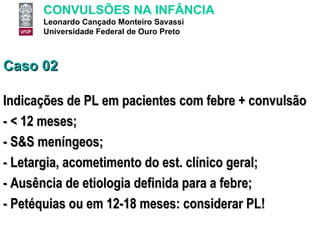 Caso 02 Indicações de PL em pacientes com febre + convulsão - < 12 meses; - S&S meníngeos; - Letargia, acometimento do est. clínico geral; - Ausência de etiologia definida para a febre; - Petéquias ou em 12-18 meses: considerar PL! 