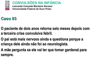 Caso 03 O paciente de dois anos retorna seis meses depois com a terceira crise convulsiva febril.  O pai está mais nervoso ainda e questiona porque a criança dele ainda não foi ao neurologista.  A mãe pergunta se ele vai ter que tomar gardenal para sempre.  
