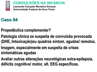Caso 04 Propedêutica complementar? Patologia clínica se suspeita de convulsão provocada (DHE, Intoxicação)ou quadros sintom. agudos/ remotos. Imagem, especialmente em suspeita de crises sintomáticas agudas Avaliar outras alterações neurológicas extra-epilepsia, déficits cognitivo/ motor, alt. EEG específicas. 