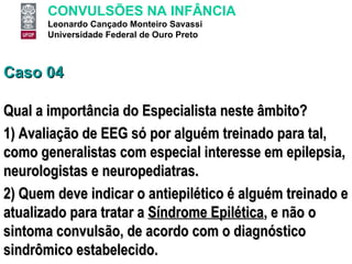 Caso 04 Qual a importância do Especialista neste âmbito? 1) Avaliação de EEG só por alguém treinado para tal, como generalistas com especial interesse em epilepsia, neurologistas e neuropediatras.  2) Quem deve indicar o antiepilético é alguém treinado e atualizado para tratar a  Síndrome Epilética , e não o sintoma convulsão, de acordo com o diagnóstico sindrômico estabelecido. 