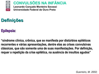 Definições Epilepsia: “ síndrome clínica, crônica, que se manifesta por distúrbios epiléticos recorrentes e várias apresentações, dentre elas as crises convulsivas clássicas, que são somente uma de suas manifestações. Por definição, requer a repetição da crise epilética, na ausência de insultos agudos” Guerreiro, M. 2002;  