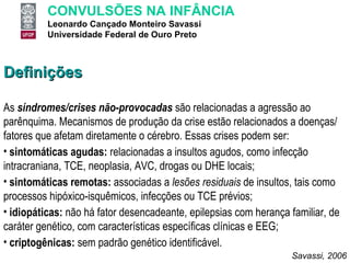 Definições As  síndromes/crises não-provocadas   são relacionadas a agressão ao parênquima. Mecanismos de produção da crise estão relacionados a doenças/ fatores que afetam diretamente o cérebro. Essas crises podem ser: sintomáticas agudas:  relacionadas a insultos agudos, como infecção intracraniana, TCE, neoplasia, AVC, drogas ou DHE locais; sintomáticas remotas:  associadas a  lesões residuais  de insultos, tais como processos hipóxico-isquêmicos, infecções ou TCE prévios; idiopáticas:  não há fator desencadeante, epilepsias com herança familiar, de caráter genético, com características específicas clínicas e EEG; criptogênicas:  sem padrão genético identificável. Savassi, 2006 
