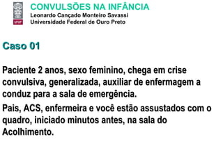 Caso 01 Paciente 2 anos, sexo feminino, chega em crise convulsiva, generalizada, auxiliar de enfermagem a conduz para a sala de emergência.  Pais, ACS, enfermeira e você estão assustados com o quadro, iniciado minutos antes, na sala do Acolhimento. 