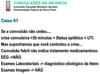 Caso 01 Se a convulsão não cedeu.... crise convulsiva >30 minutos = Status epilético = UTI. Mas suponhamos que você controlou a crise... Convulsão febril não indica tratamento medicamentoso.  EEG ->NÃO Exames Laboratoriais -> diagnóstico etiológico da febre Exames Imagem -> NÃO 